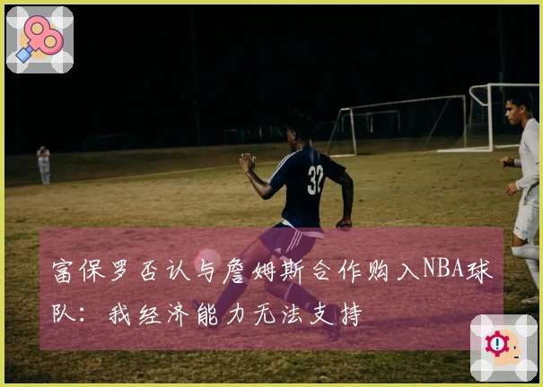 富保罗否认与詹姆斯合作购入NBA球队：我经济能力无法支持