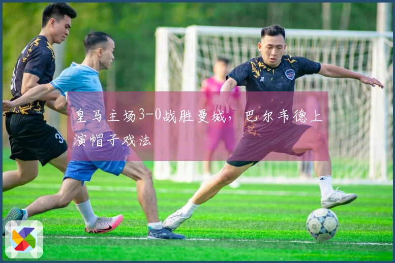 皇马主场3-0战胜曼城，巴尔韦德上演帽子戏法