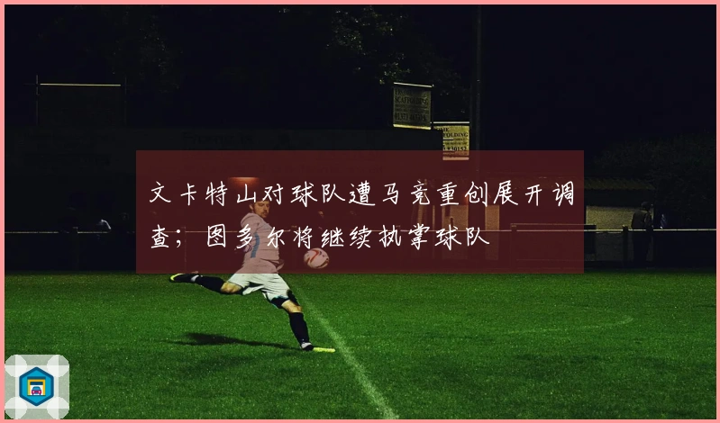 文卡特山对球队遭马竞重创展开调查;图多尔将继续执掌球队