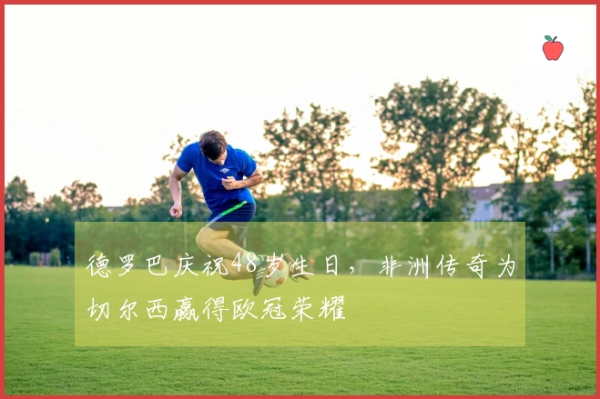 德罗巴庆祝48岁生日，非洲传奇为切尔西赢得欧冠荣耀