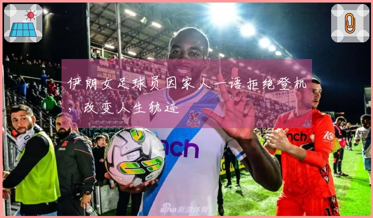 伊朗女足球员因家人一语拒绝登机，改变人生轨迹