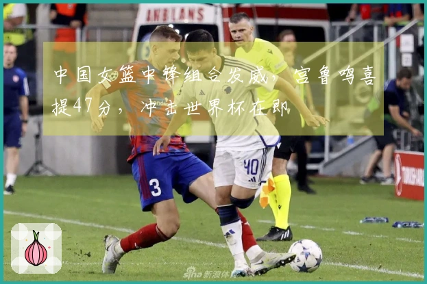 中国女篮中锋组合发威，宫鲁鸣喜提47分，冲击世界杯在即
