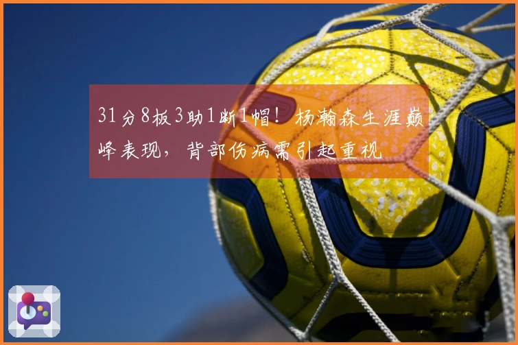 31分8板3助1断1帽！杨瀚森生涯巅峰表现，背部伤病需引起重视