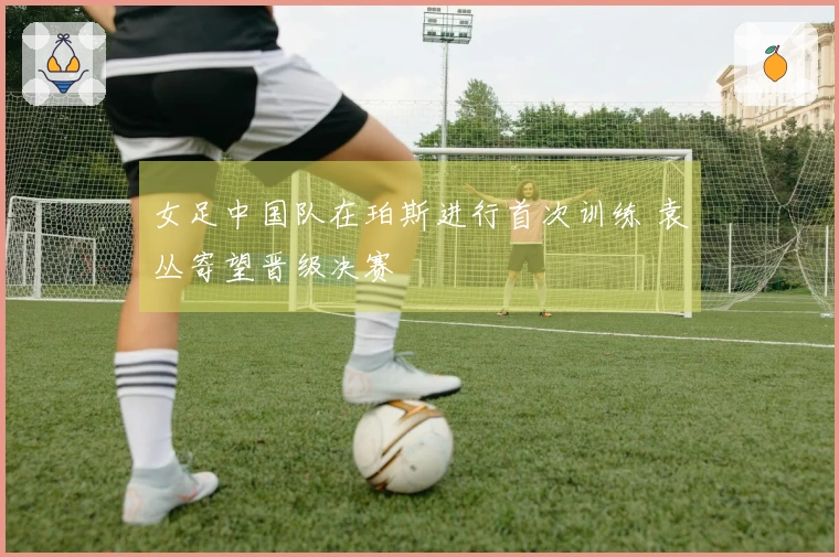 女足中国队在珀斯进行首次训练 袁丛寄望晋级决赛