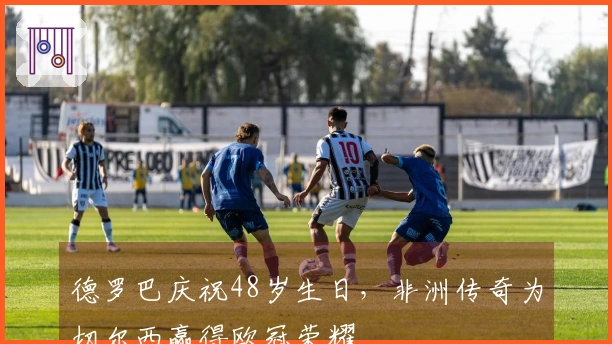 德罗巴庆祝48岁生日，非洲传奇为切尔西赢得欧冠荣耀