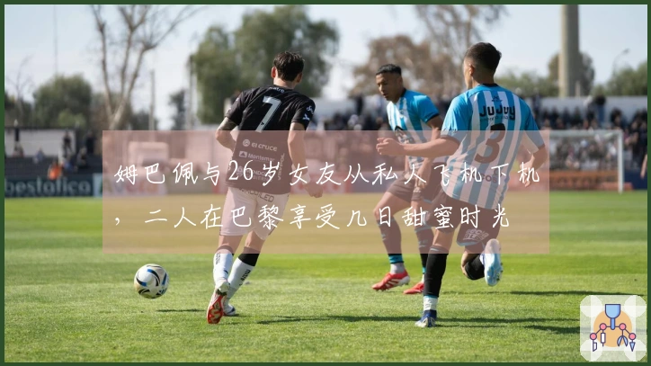 姆巴佩与26岁女友从私人飞机下机，二人在巴黎享受几日甜蜜时光