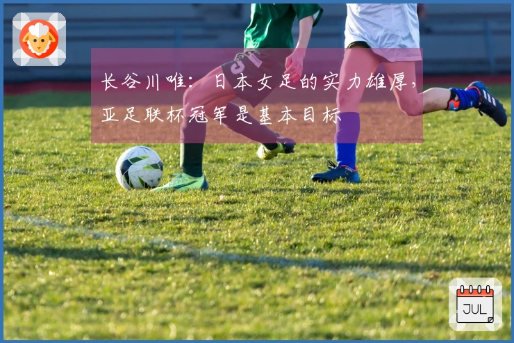 长谷川唯：日本女足的实力雄厚，亚足联杯冠军是基本目标