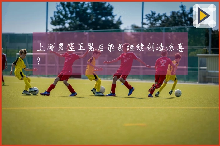 上海男篮卫冕后能否继续创造惊喜？