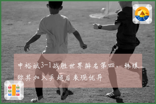 申裕斌3-1战胜世界排名第四，韩媒称其加入乒超后表现优异