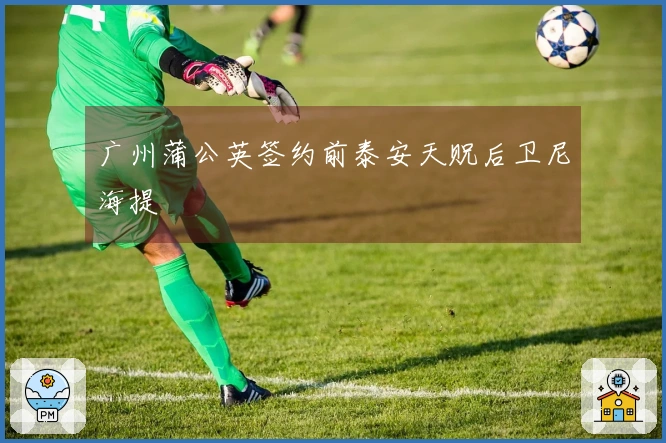 广州蒲公英签约前泰安天贶后卫尼海提