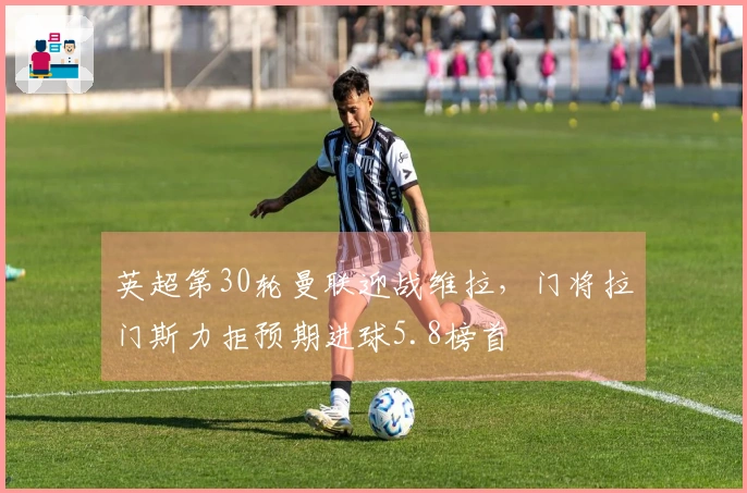 英超第30轮曼联迎战维拉，门将拉门斯力拒预期进球5.8榜首