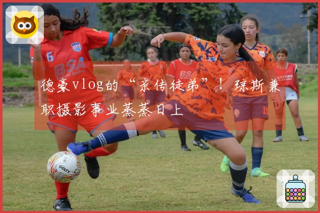 德豪vlog的“亲传徒弟”！琼斯兼职摄影事业蒸蒸日上