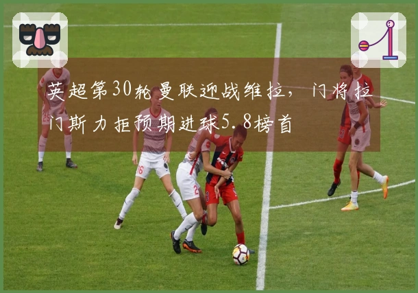 英超第30轮曼联迎战维拉，门将拉门斯力拒预期进球5.8榜首