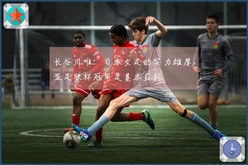 长谷川唯：日本女足的实力雄厚，亚足联杯冠军是基本目标