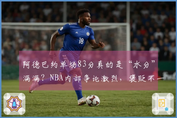 阿德巴约单场83分真的是“水分”满满？NBA内部争论激烈，褒贬不一