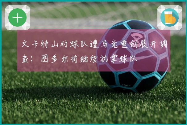 文卡特山对球队遭马竞重创展开调查；图多尔将继续执掌球队