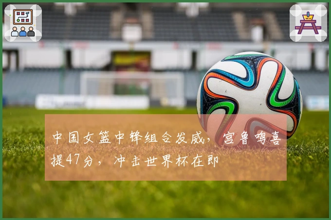 中国女篮中锋组合发威，宫鲁鸣喜提47分，冲击世界杯在即