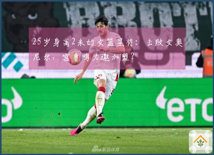 25岁身高2米的女篮星将：击败女奥尼尔，宫鲁鸣力邀加盟？