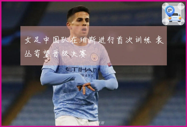 女足中国队在珀斯进行首次训练 袁丛寄望晋级决赛